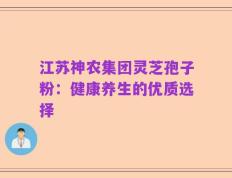 江苏神农集团灵芝孢子粉：健康养生的优质选择