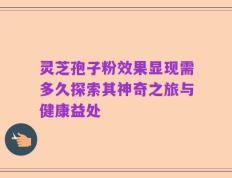 灵芝孢子粉效果显现需多久探索其神奇之旅与健康益处