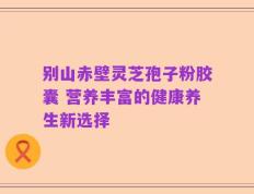 别山赤壁灵芝孢子粉胶囊 营养丰富的健康养生新选择