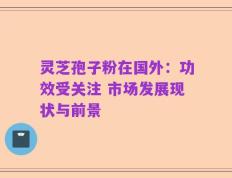 灵芝孢子粉在国外：功效受关注 市场发展现状与前景