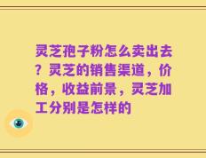 灵芝孢子粉怎么卖出去？灵芝的销售渠道，价格，收益前景，灵芝加工分别是怎样的