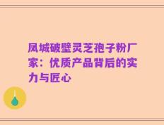 凤城破壁灵芝孢子粉厂家：优质产品背后的实力与匠心