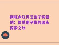 俩旺乡红灵芝孢子粉基地：优质孢子粉的源头探索之旅