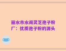 丽水市水阁灵芝孢子粉厂：优质孢子粉的源头