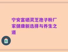 宁安富硒灵芝孢子粉厂家健康新选择与养生之道