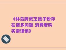 《林岛牌灵芝孢子粉存在诸多问题 消费者购买需谨慎》