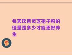 每天饮用灵芝孢子粉的佳量是多少才能更好养生
