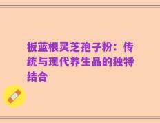 板蓝根灵芝孢子粉：传统与现代养生品的独特结合