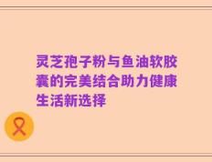 灵芝孢子粉与鱼油软胶囊的完美结合助力健康生活新选择