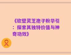 《砍壁灵芝孢子粉华引：探索其独特价值与神奇功效》