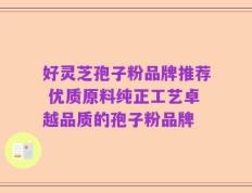 好灵芝孢子粉品牌推荐 优质原料纯正工艺卓越品质的孢子粉品牌