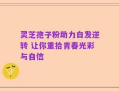 灵芝孢子粉助力白发逆转 让你重拾青春光彩与自信