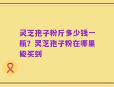 灵芝孢子粉斤多少钱一瓶？灵芝孢子粉在哪里能买到