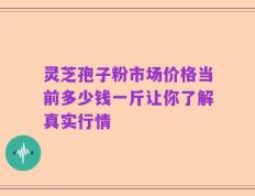 灵芝孢子粉市场价格当前多少钱一斤让你了解真实行情