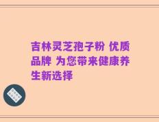 吉林灵芝孢子粉 优质品牌 为您带来健康养生新选择