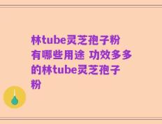 林tube灵芝孢子粉有哪些用途 功效多多的林tube灵芝孢子粉