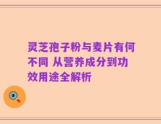 灵芝孢子粉与麦片有何不同 从营养成分到功效用途全解析