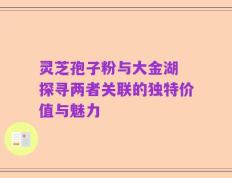 灵芝孢子粉与大金湖 探寻两者关联的独特价值与魅力