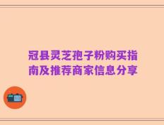 冠县灵芝孢子粉购买指南及推荐商家信息分享