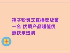 孢子粉灵芝直播卖货第一名 优质产品超值优惠快来选购