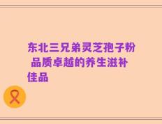 东北三兄弟灵芝孢子粉 品质卓越的养生滋补佳品