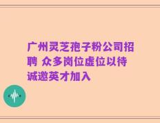 广州灵芝孢子粉公司招聘 众多岗位虚位以待诚邀英才加入