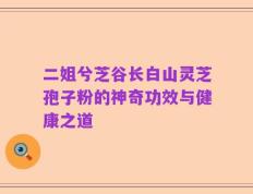 二姐兮芝谷长白山灵芝孢子粉的神奇功效与健康之道