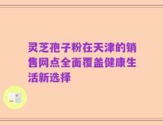 灵芝孢子粉在天津的销售网点全面覆盖健康生活新选择