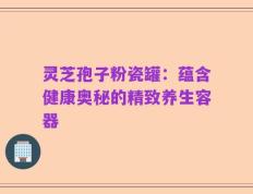 灵芝孢子粉瓷罐：蕴含健康奥秘的精致养生容器
