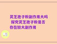 灵芝孢子粉副作用大吗 探究灵芝孢子粉是否存在较大副作用