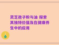 灵芝孢子粉与油 探索其独特价值及在健康养生中的应用
