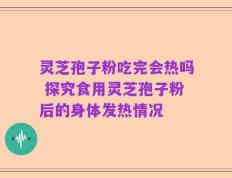灵芝孢子粉吃完会热吗 探究食用灵芝孢子粉后的身体发热情况