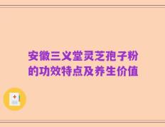 安徽三义堂灵芝孢子粉的功效特点及养生价值