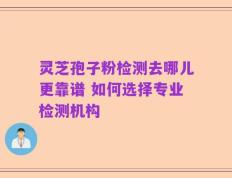 灵芝孢子粉检测去哪儿更靠谱 如何选择专业检测机构