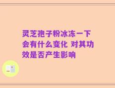 灵芝孢子粉冰冻一下 会有什么变化 对其功效是否产生影响