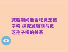 减脂期间能否吃灵芝孢子粉 探究减脂期与灵芝孢子粉的关系