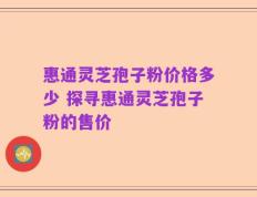 惠通灵芝孢子粉价格多少 探寻惠通灵芝孢子粉的售价