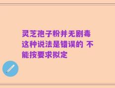 灵芝孢子粉并无剧毒 这种说法是错误的 不能按要求拟定
