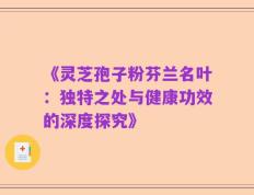 《灵芝孢子粉芬兰名叶：独特之处与健康功效的深度探究》