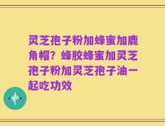 灵芝孢子粉加蜂蜜加鹿角帽？蜂胶蜂蜜加灵芝孢子粉加灵芝孢子油一起吃功效