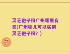 灵芝孢子粉广州哪里有卖(广州哪儿可以买到灵芝孢子粉？)