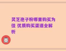 灵芝孢子粉哪里购买为佳 优质购买渠道全解析