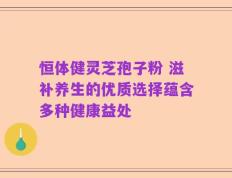 恒体健灵芝孢子粉 滋补养生的优质选择蕴含多种健康益处