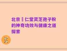 北京冋仁堂灵芝孢子粉的神奇功效与健康之道探索