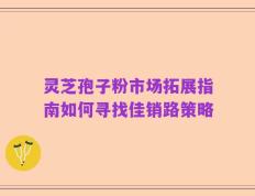 灵芝孢子粉市场拓展指南如何寻找佳销路策略