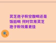灵芝孢子粉空腹喝还是饭后喝 何时饮用灵芝孢子粉效果更佳