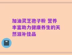加油灵芝孢子粉 营养丰富助力健康养生的天然滋补佳品