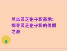 兰淼灵芝孢子粉基地：探寻灵芝孢子粉的优质之源