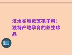 汉水谷地灵芝孢子粉：独特产地孕育的养生珍品