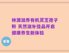 林源滋养有机灵芝孢子粉 天然滋补佳品开启健康养生新体验